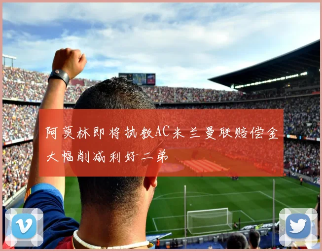 阿莫林即将执教AC米兰曼联赔偿金大幅削减利好二弟