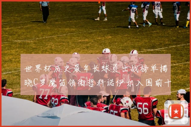 世界杯历史最年长球员出战榜单揭晓C罗魔笛领衔哲科诺伊尔入围前十