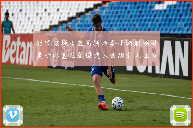 甜蜜假期卡里乌斯与妻子游艇畅游妻子比基尼展现迷人曲线引人注目