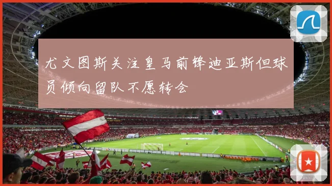 尤文图斯关注皇马前锋迪亚斯但球员倾向留队不愿转会