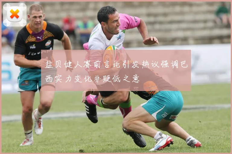 盐贝健人赛前言论引发热议强调巴西实力变化非贬低之意