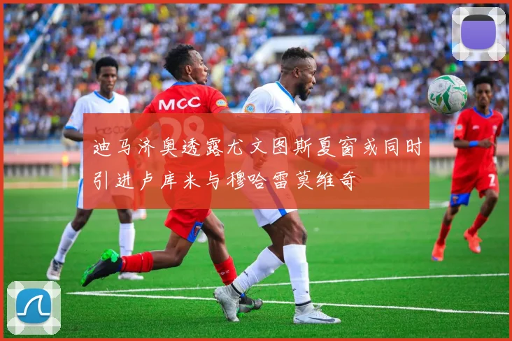 迪马济奥透露尤文图斯夏窗或同时引进卢库米与穆哈雷莫维奇