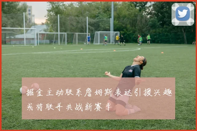 掘金主动联系詹姆斯表达引援兴趣或将联手共战新赛季