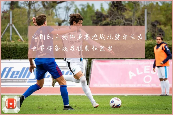 法国队主场热身赛迎战北爱尔兰为世界杯备战启程前往里尔