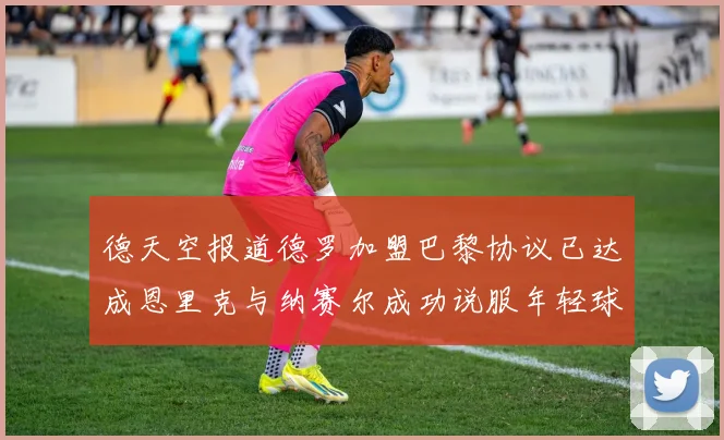 德天空报道德罗加盟巴黎协议已达成恩里克与纳赛尔成功说服年轻球员