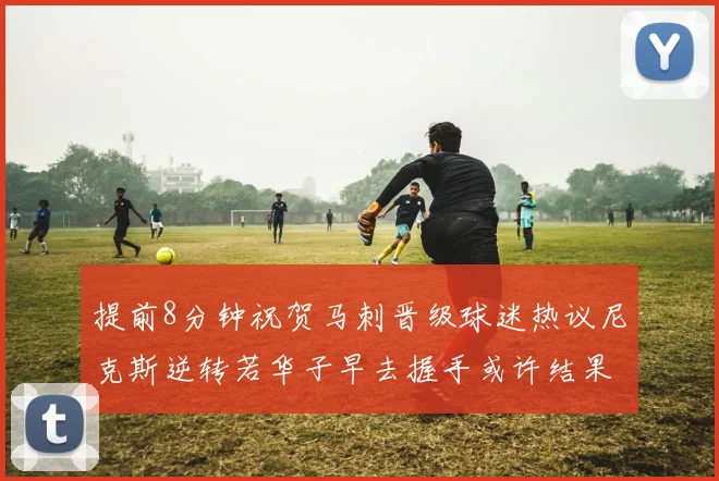 提前8分钟祝贺马刺晋级球迷热议尼克斯逆转若华子早去握手或许结果不同