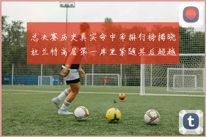 总决赛历史真实命中率排行榜揭晓杜兰特高居第一库里紧随其后超越奥尼尔