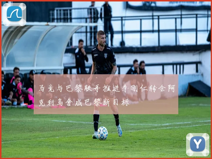 马竞与巴黎联手推进李刚仁转会阿克利乌舍成巴黎新目标
