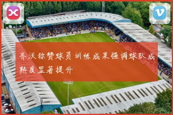 齐沃称赞球员训练成果强调球队成熟度显著提升