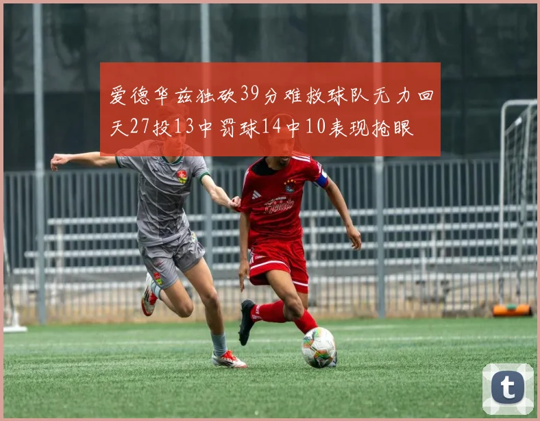 爱德华兹独砍39分难救球队无力回天27投13中罚球14中10表现抢眼