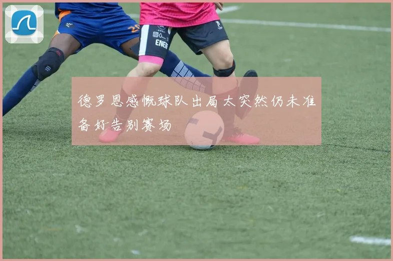 德罗恩感慨球队出局太突然仍未准备好告别赛场