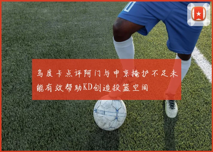 乌度卡点评阿门与申京掩护不足未能有效帮助KD创造投篮空间