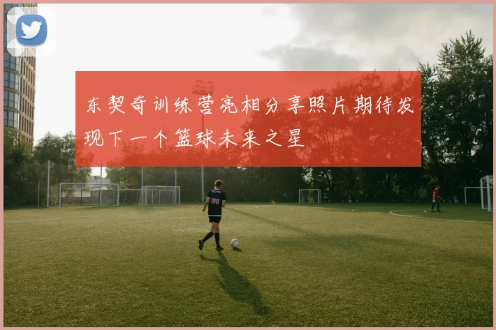 东契奇训练营亮相分享照片期待发现下一个篮球未来之星